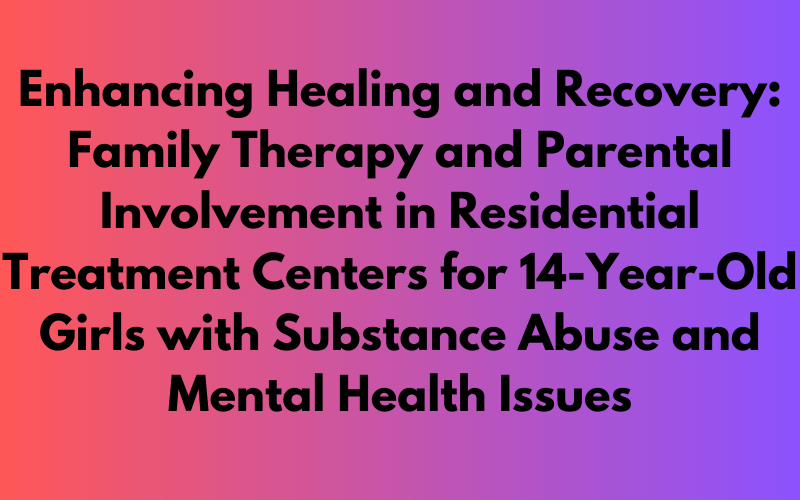 Exploring Family Therapy and Parental Involvement in Residential Treatment Centers for 14-Year-Old Girls with Substance Abuse and Mental Health Issues